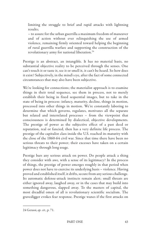 limiting the seruggle to brief and rapid attacks with lighening resules;  ~ to assure for the urban guersilla a maximum frcedom of maneuver and of action without ever relinquishing the use of armed violence, remaining fimly oriented toward helping the beginning of rural guerrilla warfare and supporting the construction of the revolutionary army for national liberation.**  Prestige is an abseract, an intangible. It has no material basis, no substantial objective reality to be perceived through the senses. One ean’touch itor taste e, s it or smell i, i can’ebe heard. So how docs icexise? Subjectively,n the mind’s e, after the fact of some conneced circumstances that may also have been subjective  Were looking for connections; the materialist approach is to examine things in their ol sequence, sce them in process, not to merely establish their being in fixed sequential images, but to take in the staee of being in process: infancy, macurity, decline, things in motion, processed inco other things in motion. We’re conseanely laboring to determine that which governs, regulates, motivates all the separate but related and incerrelated processes ~ from the viewpoine that consciousness is determined by dialeetical, objective developments. The prestige of power as the subjective effect of a past deed or reputation, real or fancied, then has a very definice life process. The prestige of the capitalit clas inside the US. reached s maurity with the close of the 1860-64 civil war. Since tha time there have been no serious threas to their powers their exceses have taken on  cereain legitimacy through long usage.  Prestige bars any serious artack on power. Do people attack  thing they consider with awe, with a sense of is legitimacy? In the process of things, the prestige of power emerges roughly in that period when power does not have to exerciseits underlying basis - violence. Having proved and eseablished isel, it drife,secure from any serious challenge Tes aucomatic defense-aetack instinces remain alere; small threats are cither ignored away, laughed away, or in the cases that may build into something dangerous, slapped away. To the masters of capival, the mose dreadful omen of all is revolutionary scientific socialism. The gravedigger evokes fear response. Prestige wanes if the frse artacks on  24 Gerassop. i p. 71  PART ONE 2 